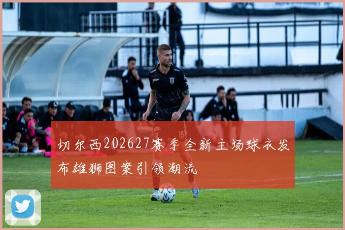 切尔西202627赛季全新主场球衣发布雄狮图案引领潮流