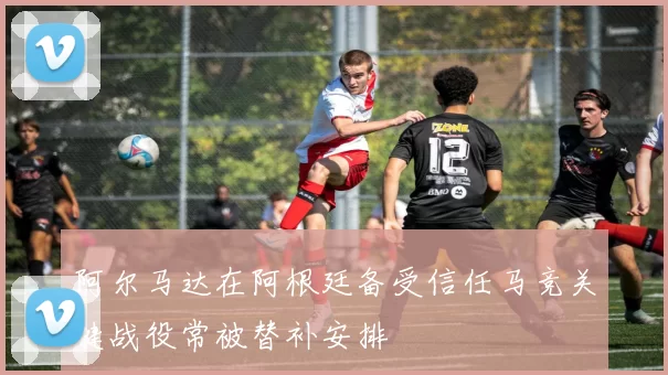 阿尔马达在阿根廷备受信任马竞关键战役常被替补安排