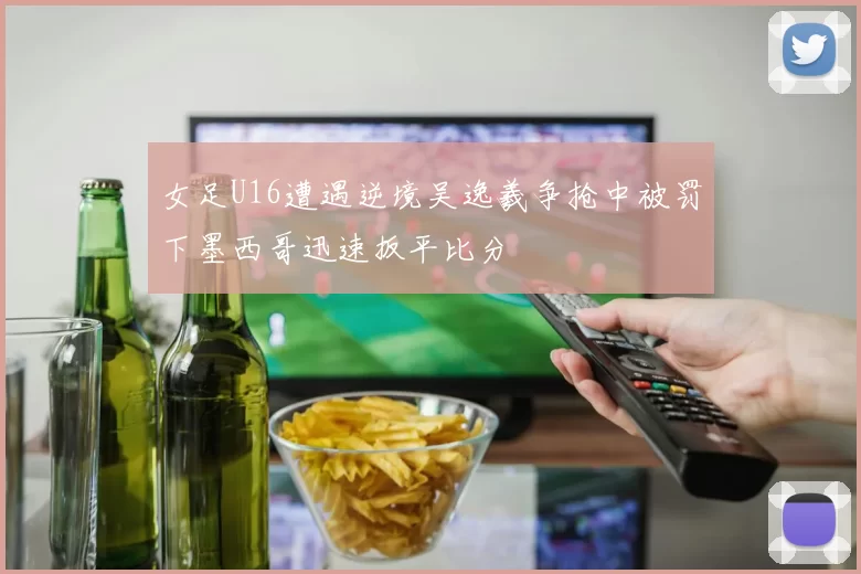女足U16遭遇逆境吴逸羲争抢中被罚下墨西哥迅速扳平比分