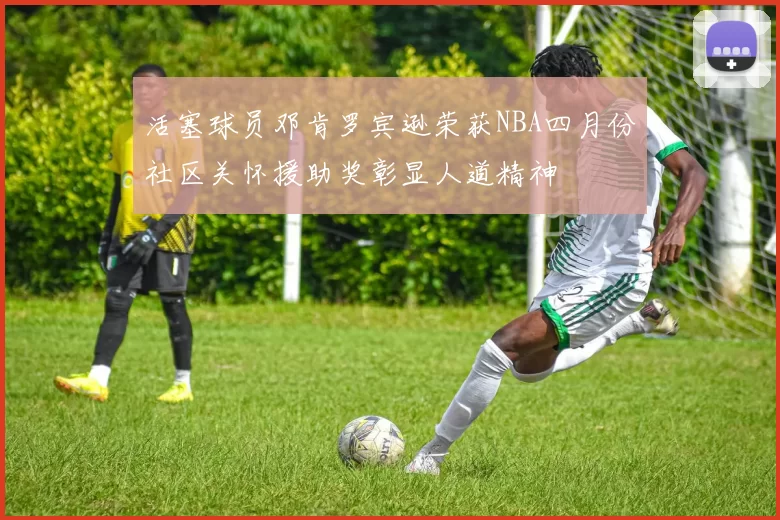 活塞球员邓肯罗宾逊荣获NBA四月份社区关怀援助奖彰显人道精神