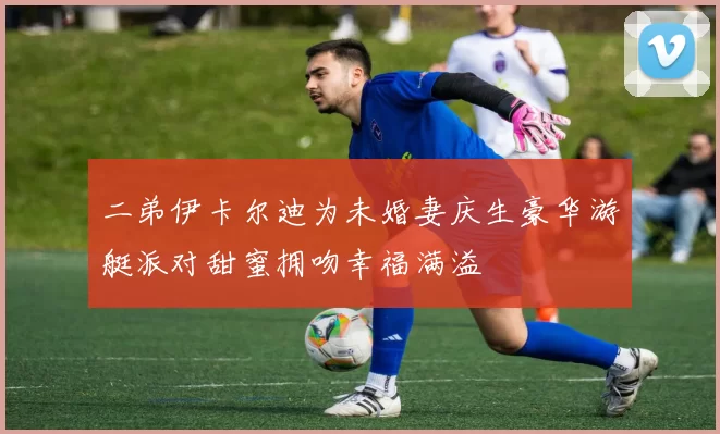 二弟伊卡尔迪为未婚妻庆生豪华游艇派对甜蜜拥吻幸福满溢