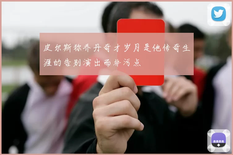 皮尔斯称乔丹奇才岁月是他传奇生涯的告别演出而非污点