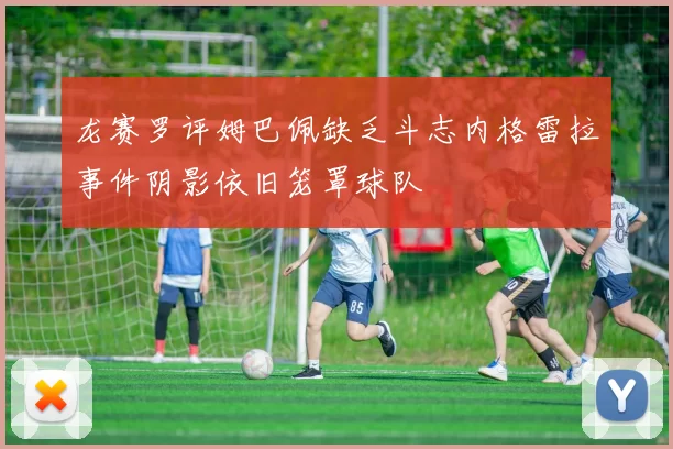 龙赛罗评姆巴佩缺乏斗志内格雷拉事件阴影依旧笼罩球队