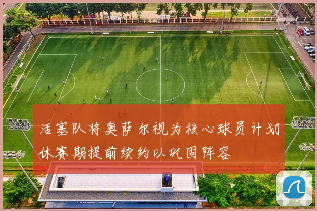 活塞队将奥萨尔视为核心球员计划休赛期提前续约以巩固阵容