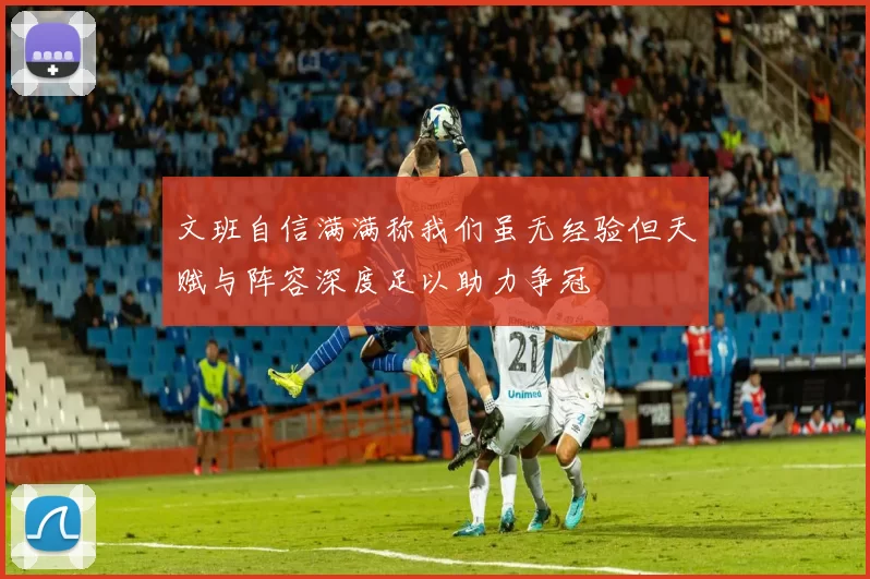 文班自信满满称我们虽无经验但天赋与阵容深度足以助力争冠