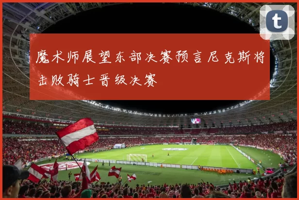 魔术师展望东部决赛预言尼克斯将击败骑士晋级决赛
