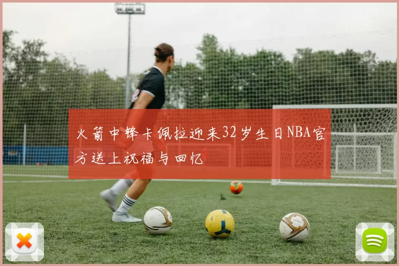 火箭中锋卡佩拉迎来32岁生日NBA官方送上祝福与回忆
