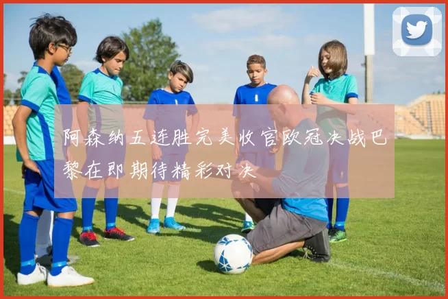 阿森纳五连胜完美收官欧冠决战巴黎在即期待精彩对决