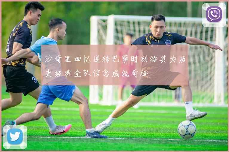沙奇里回忆逆转巴萨时刻称其为历史经典全队信念成就奇迹