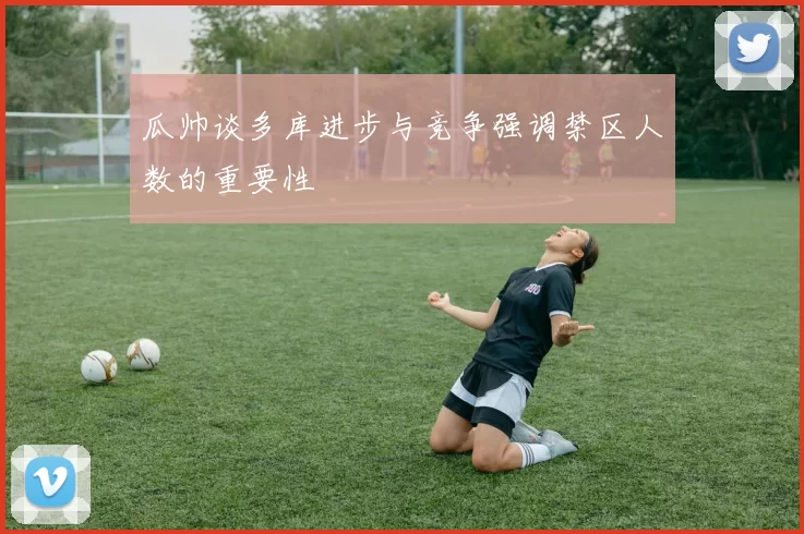 瓜帅谈多库进步与竞争强调禁区人数的重要性