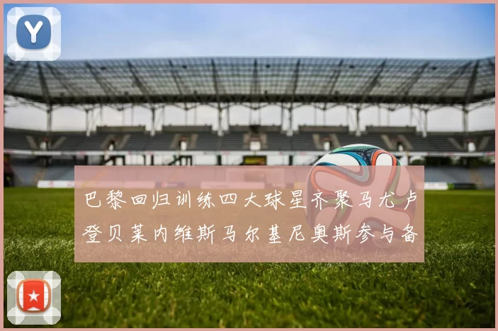 巴黎回归训练四大球星齐聚马尤卢登贝莱内维斯马尔基尼奥斯参与备战