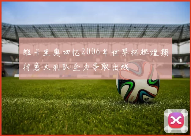 维卡里奥回忆2006年世界杯辉煌期待意大利队全力争取出线